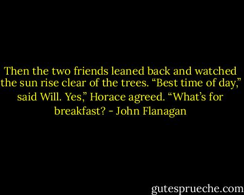 Then the two friends leaned back and watched the sun rise clear of the trees.<br />“Best time of day,” said Will.<br />Yes,” Horace agreed. “What’s for breakfast? - John Flanagan