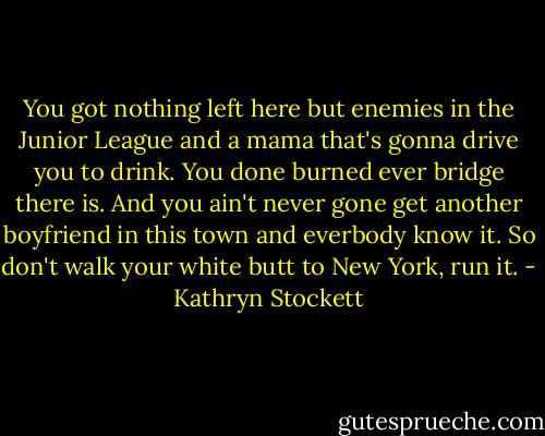 You got nothing left here but enemies in the Junior League and a mama that's gonna drive you to drink. You done burned ever bridge there is. And you ain't never gone get another boyfriend in this town and everbody know it. So don't walk your white butt to New York, run it. - Kathryn Stockett