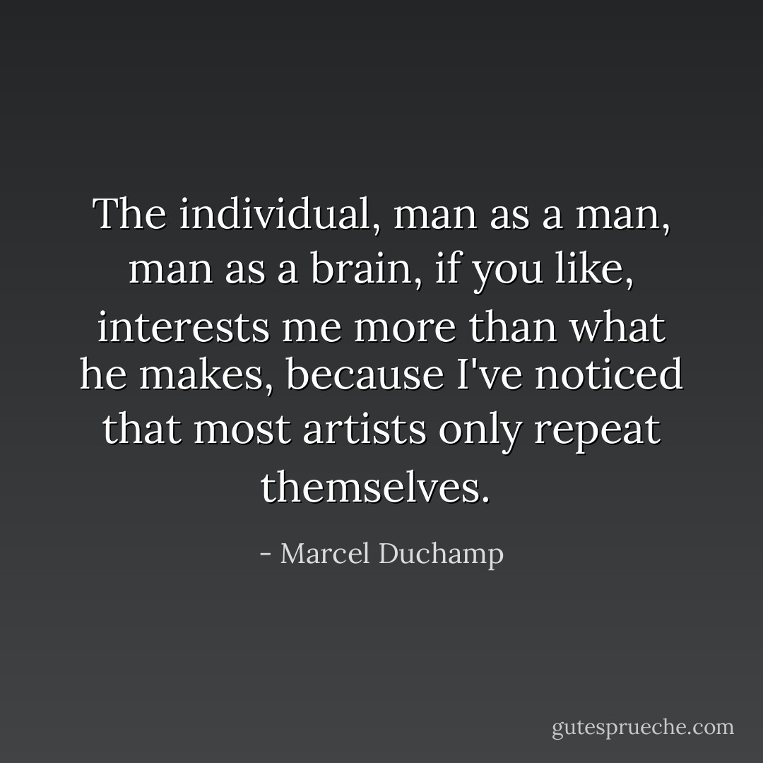 The individual, man as a man, man as a brain, if you like, interests me more than what he makes, because I've noticed that most artists only repeat themselves.  - Marcel Duchamp