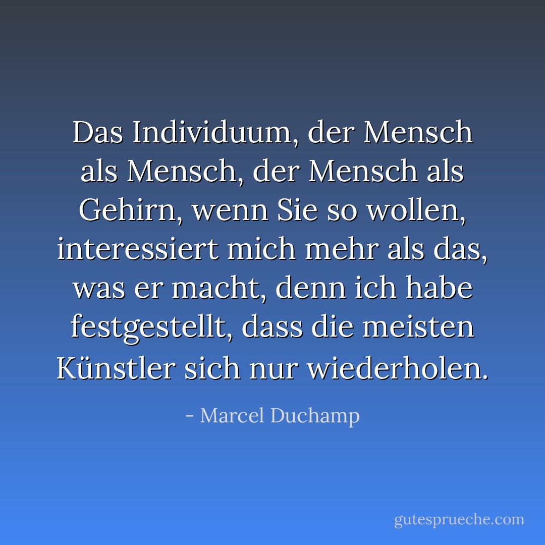 Das Individuum, der Mensch als Mensch, der Mensch als Gehirn, wenn Sie so wollen, interessiert mich mehr als das, was er macht, denn ich habe festgestellt, dass die meisten Künstler sich nur wiederholen. - Marcel Duchamp<