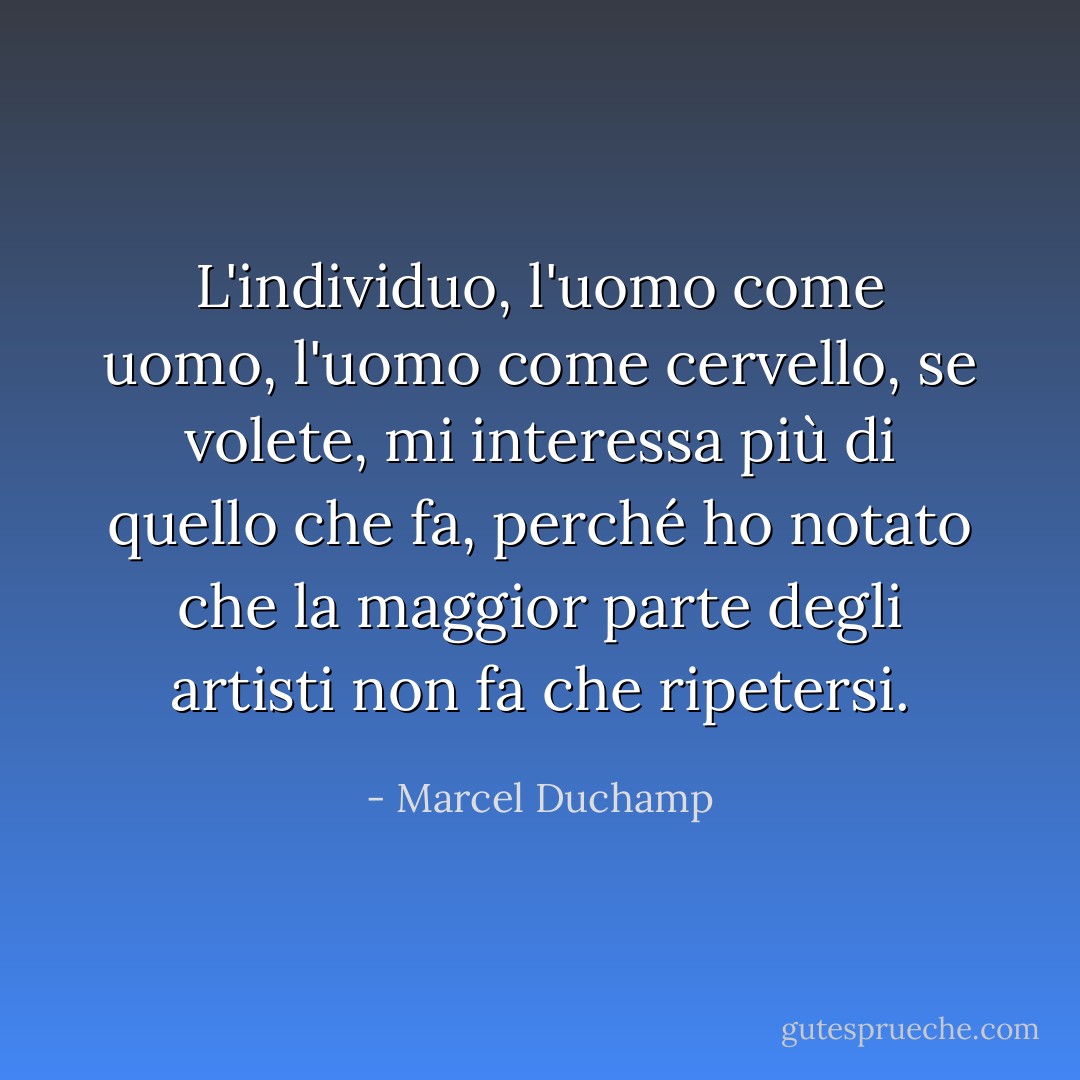 L'individuo, l'uomo come uomo, l'uomo come cervello, se volete, mi interessa più di quello che fa, perché ho notato che la maggior parte degli artisti non fa che ripetersi. - Marcel Duchamp