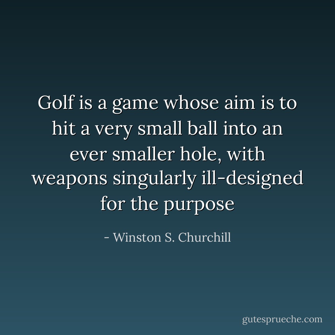 Golf is a game whose aim is to hit a very small ball into an ever smaller hole, with weapons singularly ill-designed for the purpose - Winston S. Churchill