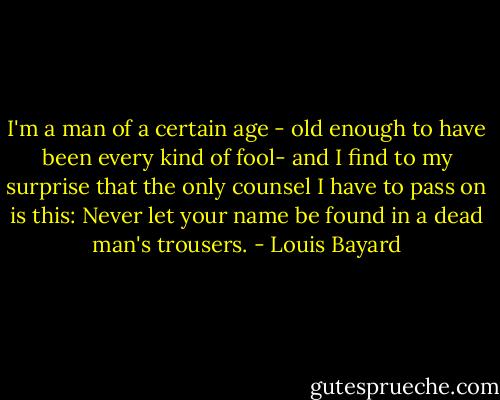 I'm a man of a certain age - old enough to have been every kind of fool- and I find to my surprise that the only counsel I have to pass on is this: Never let your name be found in a dead man's trousers. - Louis Bayard