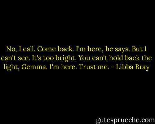 No, I call. Come back.<br />I'm here, he says.<br />But I can't see. It's too bright.<br />You can't hold back the light, Gemma. I'm here. Trust me. - Libba Bray