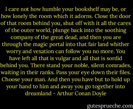I care not how humble your bookshelf may be, or how lonely the room which it adorns. Close the door of that room behind you, shut off with it all the cares of the outer world, plunge back into the soothing company of the great dead, and then you are through the magic portal into that fair land whither worry and vexation can follow you no more. You have left all that is vulgar and all that is sordid behind you. There stand your noble, silent comrades, waiting in their ranks. Pass your eye down their files. Choose your man. And then you have but to hold up your hand to him and away you go together into dreamland - Arthur Conan Doyle