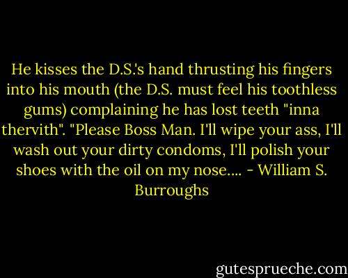 He kisses the D.S.'s hand thrusting his fingers into his mouth (the D.S. must feel his toothless gums) complaining he has lost teeth "inna thervith". "Please Boss Man. I'll wipe your ass, I'll wash out your dirty condoms, I'll polish your shoes with the oil on my nose.... - William S. Burroughs