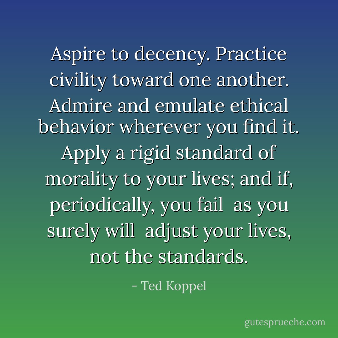Aspire to decency. Practice civility toward one another. Admire and emulate ethical behavior wherever you find it. Apply a rigid standard of morality to your lives; and if, periodically, you fail ­ as you surely will ­ adjust your lives, not the standards. - Ted Koppel