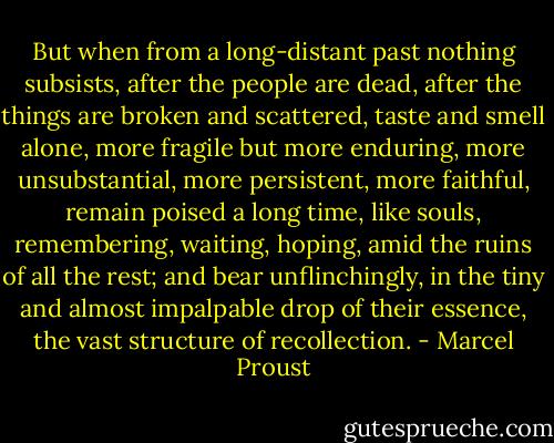 But when from a long-distant past nothing subsists, after the people are dead, after the things are broken and scattered, taste and smell alone, more fragile but more enduring, more unsubstantial, more persistent, more faithful, remain poised a long time, like souls, remembering, waiting, hoping, amid the ruins of all the rest; and bear unflinchingly, in the tiny and almost impalpable drop of their essence, the vast structure of recollection. - Marcel Proust