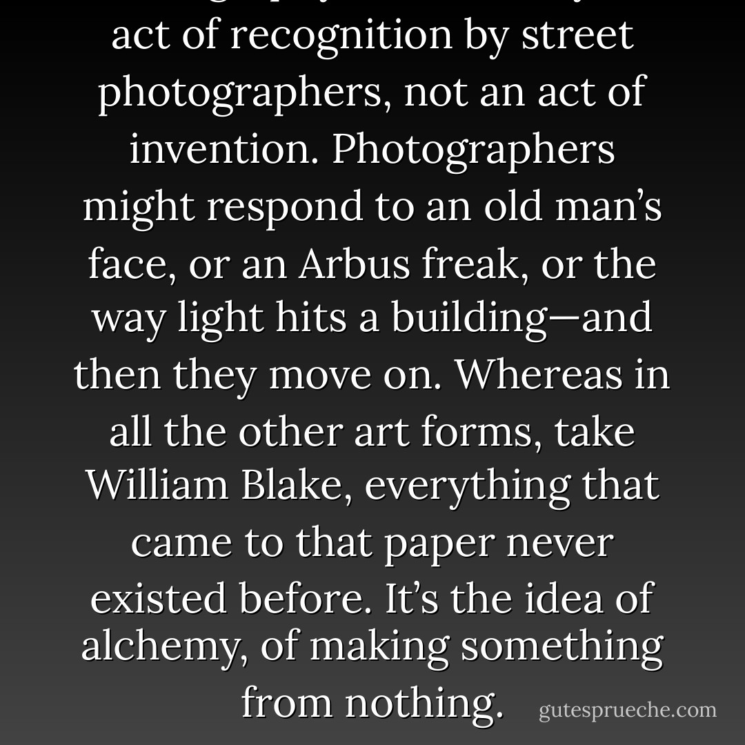 Photography is essentially an act of recognition by street photographers, not an act of invention. Photographers might respond to an old man’s face, or an Arbus freak, or the way light hits a building—and then they move on. Whereas in all the other art forms, take William Blake, everything that came to that paper never existed before. It’s the idea of alchemy, of making something from nothing. - Duane Michals