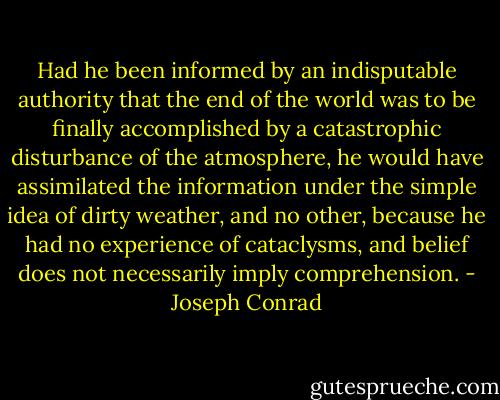 Had he been informed by an indisputable authority that the end of the world was to be finally accomplished by a catastrophic disturbance of the atmosphere, he would have assimilated the information under the simple idea of dirty weather, and no other, because he had no experience of cataclysms, and belief does not necessarily imply comprehension. - Joseph Conrad