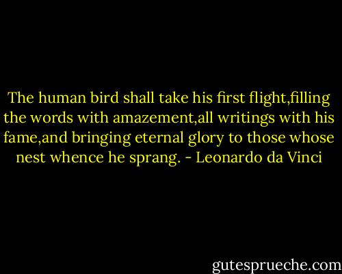 The human bird shall take his first flight,filling the words with amazement,all writings with his fame,and bringing eternal glory to those whose nest whence he sprang. - Leonardo da Vinci