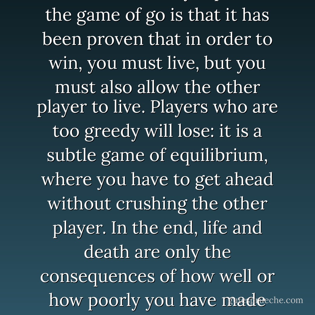 Any game where the goal is to build territory has to be beautiful. There may be phases of combat, but they are only means to an end, to allow your territory to survive. One of the most extraordinary aspects of the game of go is that it has been proven that in order to win, you must live, but you must also allow the other player to live. Players who are too greedy will lose: it is a subtle game of equilibrium, where you have to get ahead without crushing the other player. In the end, life and death are only the consequences of how well or how poorly you have made your construction. This is what one of Taniguchi's characters says: you live, you die, these are consequences. It's a proverb for playing go, and for life. - Muriel Barbery