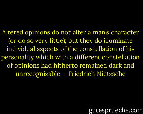 Altered opinions do not alter a man’s character (or do so very little); but they do illuminate individual aspects of the constellation of his personality which with a different constellation of opinions had hitherto remained dark and unrecognizable. - Friedrich Nietzsche