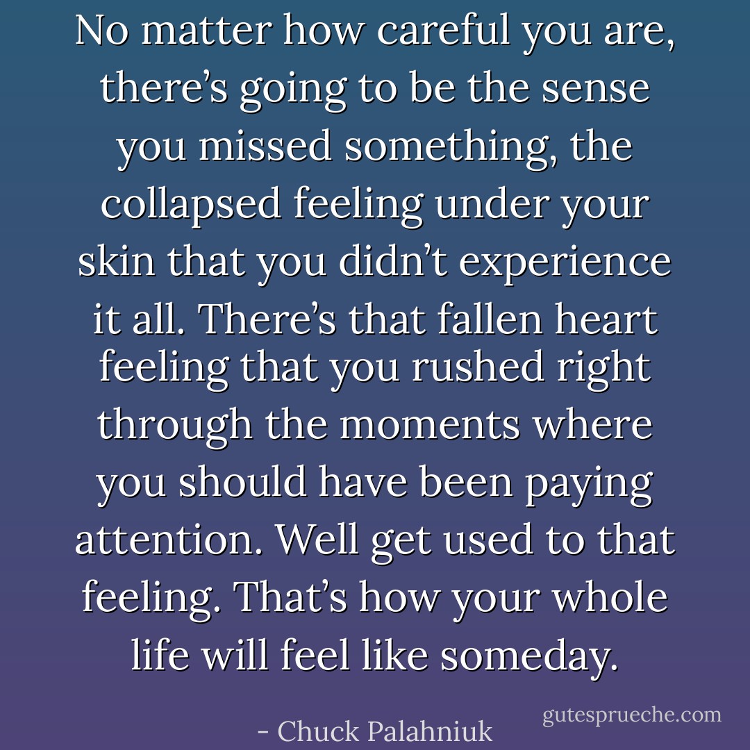 No matter how careful you are, there’s going to be the sense you missed something, the collapsed feeling under your skin that you didn’t experience it all. There’s that fallen heart feeling that you rushed right through the moments where you should have been paying attention. Well get used to that feeling. That’s how your whole life will feel like someday. - Chuck Palahniuk
