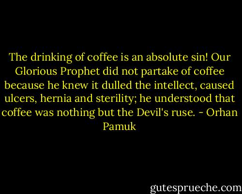 The drinking of coffee is an absolute sin! Our Glorious Prophet did not partake of coffee because he knew it dulled the intellect, caused ulcers, hernia and sterility; he understood that coffee was nothing but the Devil's ruse. - Orhan Pamuk