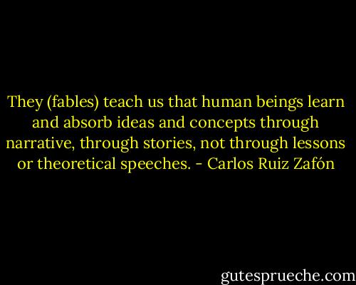 They (fables) teach us that human beings learn and absorb ideas and concepts through narrative, through stories, not through lessons or theoretical speeches. - Carlos Ruiz Zafón