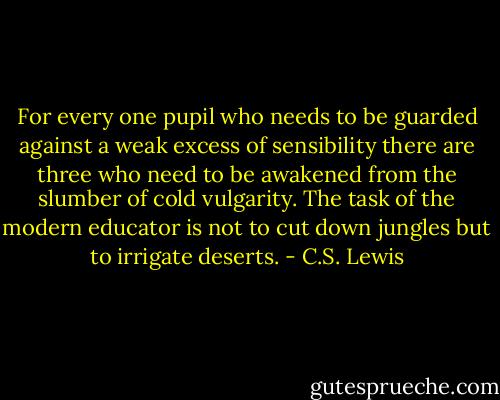 For every one pupil who needs to be guarded against a weak excess of sensibility there are three who need to be awakened from the slumber of cold vulgarity. The task of the modern educator is not to cut down jungles but to irrigate deserts. - C.S. Lewis