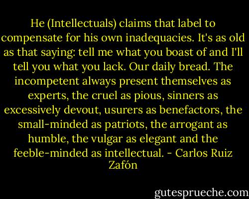 He (Intellectuals) claims that label to compensate for his own inadequacies. It's as old as that saying: tell me what you boast of and I'll tell you what you lack. Our daily bread. The incompetent always present themselves as experts, the cruel as pious, sinners as excessively devout, usurers as benefactors, the small-minded as patriots, the arrogant as humble, the vulgar as elegant and the feeble-minded as intellectual. - Carlos Ruiz Zafón