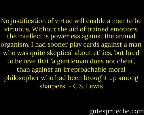No justification of virtue will enable a man to be virtuous. Without the aid of trained emotions the intellect is powerless against the animal organism. I had sooner play cards against a man who was quite skeptical about ethics, but bred to believe that ‘a gentleman does not cheat’, than against an irreproachable moral philosopher who had been brought up among sharpers. - C.S. Lewis