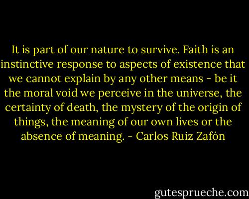 It is part of our nature to survive. Faith is an instinctive response to aspects of existence that we cannot explain by any other means - be it the moral void we perceive in the universe, the certainty of death, the mystery of the origin of things, the meaning of our own lives or the absence of meaning. - Carlos Ruiz Zafón
