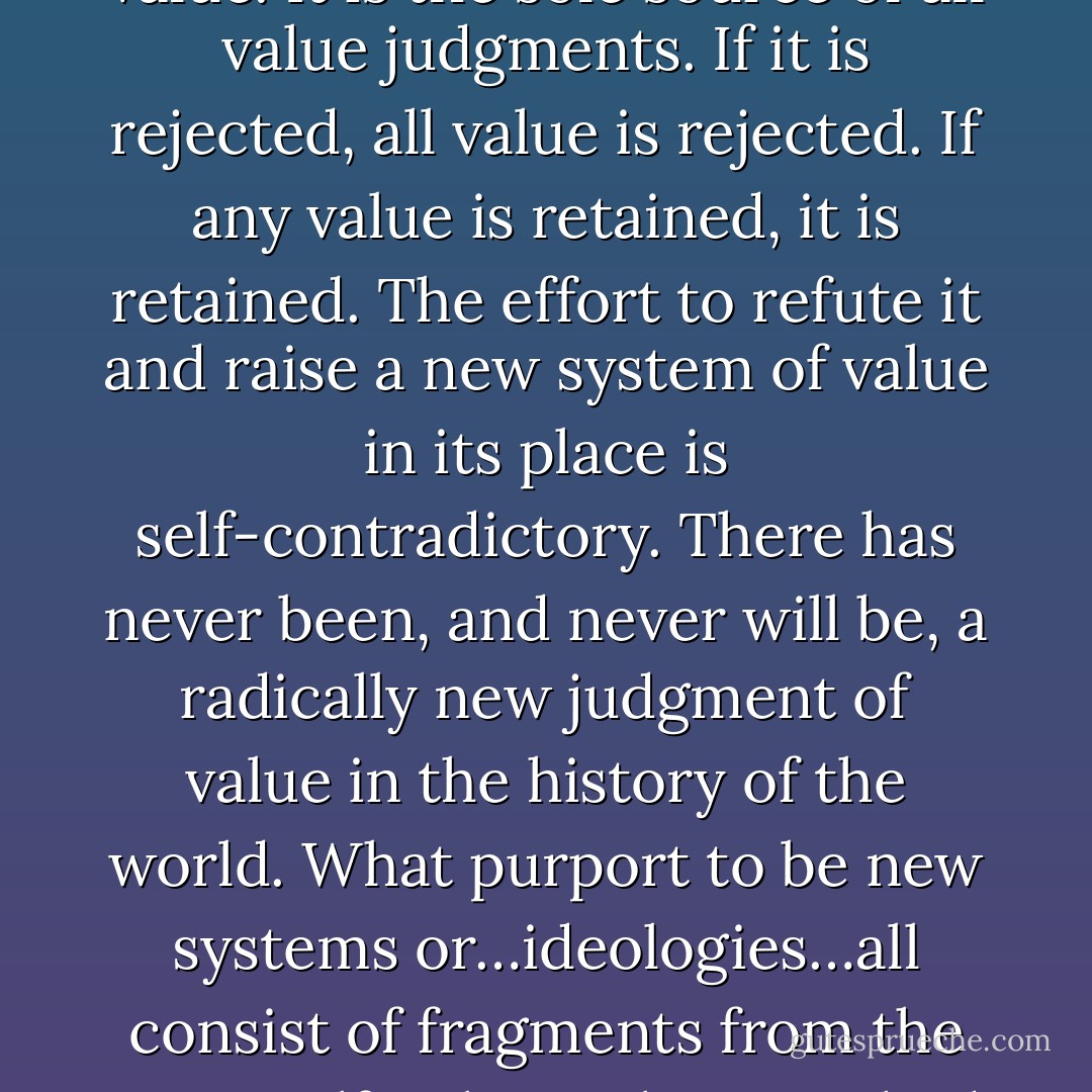 The Tao, which others may call Natural Law or Traditional Morality or the First Principles of Practical Reason or the First Platitudes, is not one among a series of possible systems of value. It is the sole source of all value judgments. If it is rejected, all value is rejected. If any value is retained, it is retained. The effort to refute it and raise a new system of value in its place is self-contradictory. There has never been, and never will be, a radically new judgment of value in the history of the world. What purport to be new systems or…ideologies…all consist of fragments from the Tao itself, arbitrarily wrenched from their context in the whole and then swollen to madness in their isolation, yet still owing to the Tao and to it alone such validity as they posses. - C.S. Lewis