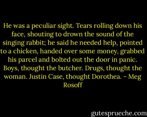 He was a peculiar sight. Tears rolling down his face, shouting to drown the sound of the singing rabbit; he said he needed help, pointed to a chicken, handed over some money, grabbed his parcel and bolted out the door in panic.<br />Boys, thought the butcher.<br />Drugs, thought the woman.<br />Justin Case, thought Dorothea. - Meg Rosoff