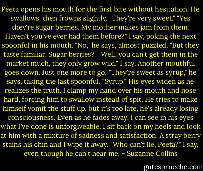 Peeta opens his mouth for the first bite without hesitation. He swallows, then frowns slightly. "They're very sweet."<br />"Yes they're sugar berries. My mother makes jam from them. Haven't you've ever had them before?" I say, poking the next spoonful in his mouth.<br />"No," he says, almost puzzled. "But they taste familiar. Sugar berries?"<br />"Well, you can't get them in the market much, they only grow wild," I say. Another mouthful goes down. Just one more to go.<br />"They're sweet as syrup," he says, taking the last spoonful. "Syrup." His eyes widen as he realizes the truth. I clamp my hand over his mouth and nose hard, forcing him to swallow instead of spit. He tries to make himself vomit the stuff up, but it's too late, he's already losing consciousness. Even as he fades away, I can see in his eyes what I've done is unforgiveable.<br />I sit back on my heels and look at him with a mixture of sadness and satisfaction. A stray berry stains his chin and I wipe it away. "Who can't lie, Peeta?" I say, even though he can't hear me. - Suzanne Collins
