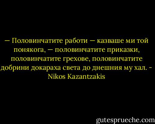 — Половинчатите работи — казваше ми той понякога, — половинчатите приказки, половинчатите грехове, половинчатите добрини докараха света до днешния му хал. - Nikos Kazantzakis
