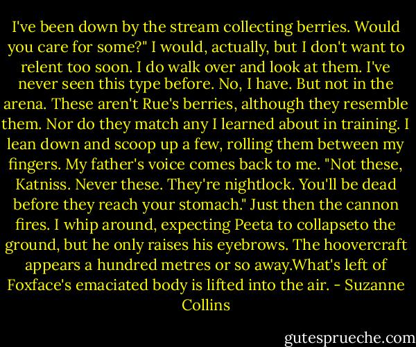 I've been down by the stream collecting berries. Would you care for some?"<br />I would, actually, but I don't want to relent too soon. I do walk over and look at them. I've never seen this type before. No, I have. But not in the arena. These aren't Rue's berries, although they resemble them. Nor do they match any I learned about in training. I lean down and scoop up a few, rolling them between my fingers.<br />My father's voice comes back to me. "Not these, Katniss. Never these. They're nightlock. You'll be dead before they reach your stomach."<br />Just then the cannon fires. I whip around, expecting Peeta to collapseto the ground, but he only raises his eyebrows. The hoovercraft appears a hundred metres or so away.What's left of Foxface's emaciated body is lifted into the air. - Suzanne Collins