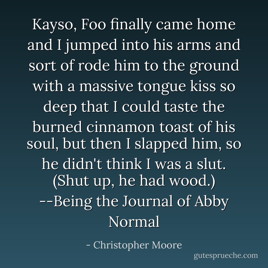 Kayso, Foo finally came home and I jumped into his arms and sort of rode him to the ground with a massive tongue kiss so deep that I could taste the burned cinnamon toast of his soul, but then I slapped him, so he didn't think I was a slut. (Shut up, he had wood.)<br />--Being the Journal of Abby Normal - Christopher Moore