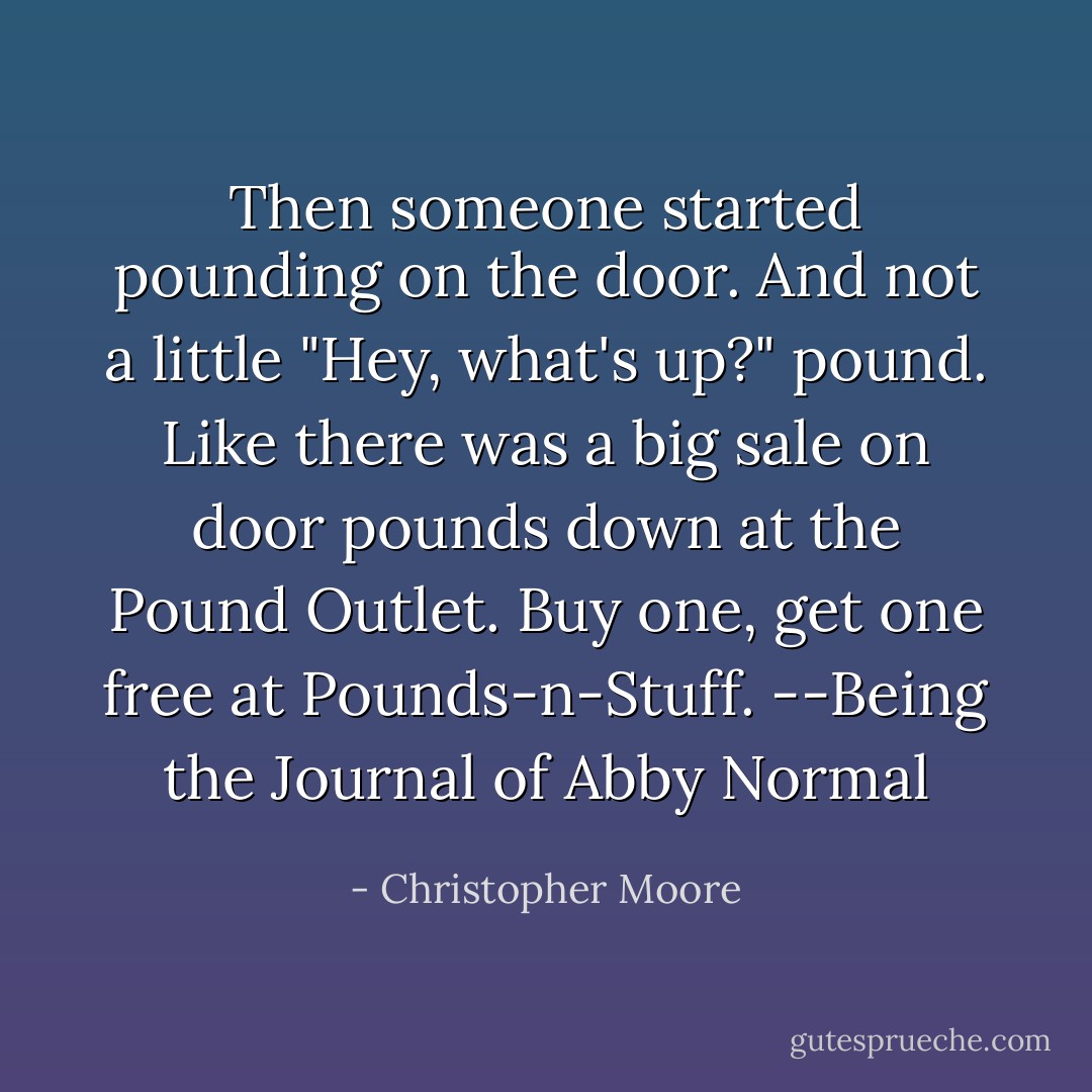 Then someone started pounding on the door. And not a little "Hey, what's up?" pound. Like there was a big sale on door pounds down at the Pound Outlet. Buy one, get one free at Pounds-n-Stuff.<br />--Being the Journal of Abby Normal - Christopher Moore