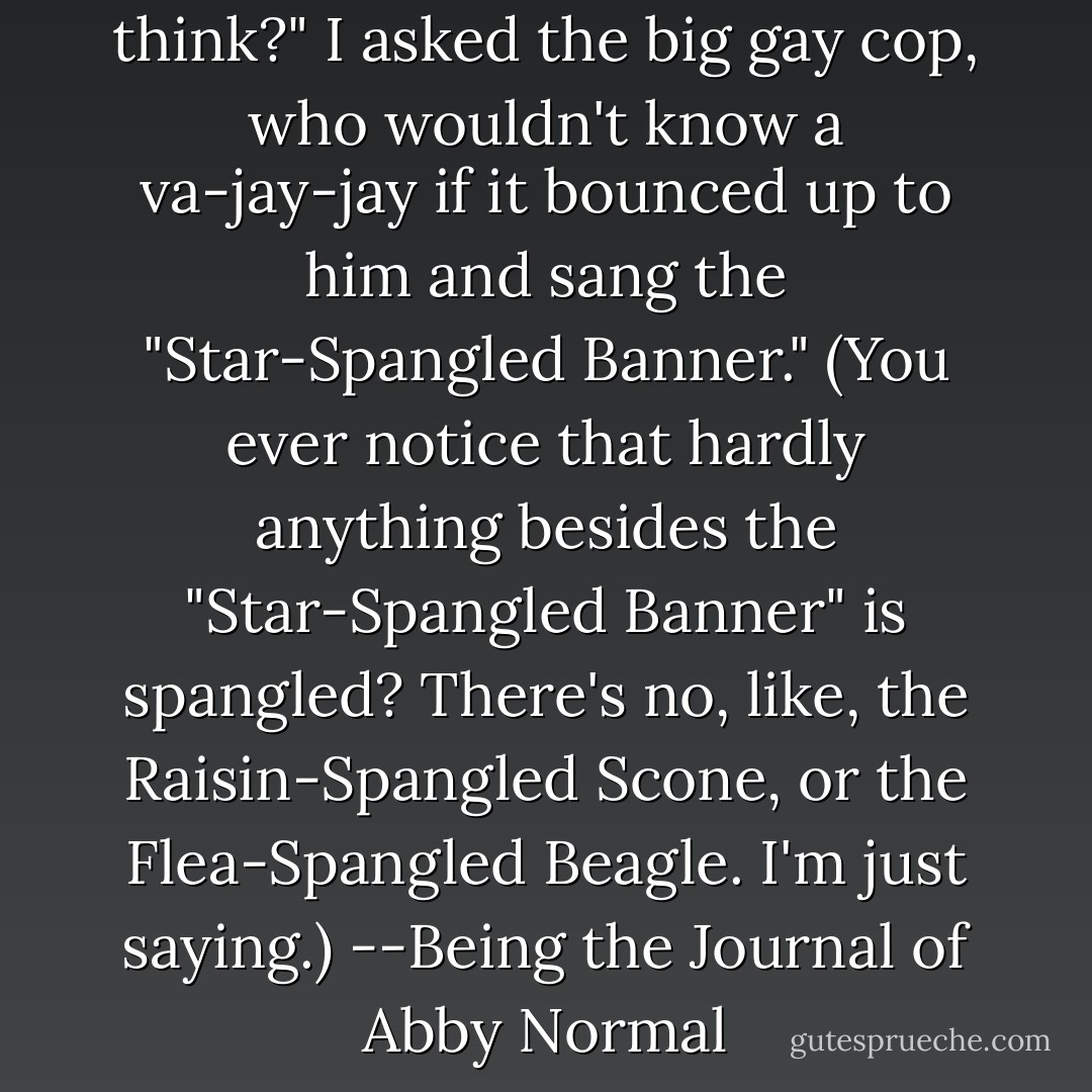 Pervy <i>and</i> redundant, don't you think?" I asked the big gay cop, who wouldn't know a va-jay-jay if it bounced up to him and sang the "Star-Spangled Banner." (You ever notice that hardly anything besides the "Star-Spangled Banner" is spangled? There's no, like, the Raisin-Spangled Scone, or the Flea-Spangled Beagle. I'm just saying.)<br />--Being the Journal of Abby Normal - Christopher Moore