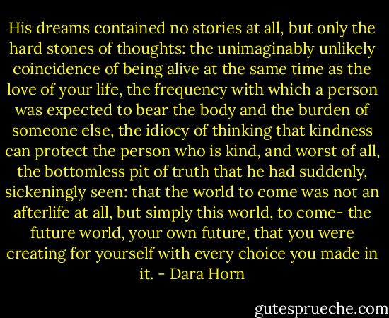 His dreams contained no stories at all, but only the hard stones of thoughts: the unimaginably unlikely coincidence of being alive at the same time as the love of your life, the frequency with which a person was expected to bear the body and the burden of someone else, the idiocy of thinking that kindness can protect the person who is kind, and worst of all, the bottomless pit of truth that he had suddenly, sickeningly seen: that the world to come was not an afterlife at all, but simply this world, to come- the future world, your own future, that you were creating for yourself with every choice you made in it. - Dara Horn
