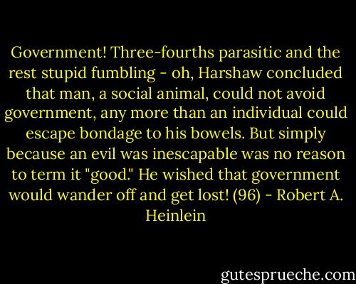 Government! Three-fourths parasitic and the rest stupid fumbling - oh, Harshaw concluded that man, a social animal, could not avoid government, any more than an individual could escape bondage to his bowels. But simply because an evil was inescapable was no reason to term it "good." He wished that government would wander off and get lost! (96) - Robert A. Heinlein