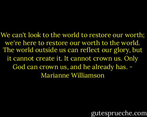 We can't look to the world to restore our worth; we're here to restore our worth to the world. The world outside us can reflect our glory, but it cannot create it. It cannot crown us. Only God can crown us, and he already has. - Marianne Williamson