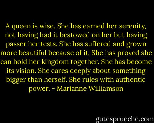 A queen is wise. She has earned her serenity, not having had it bestowed on her but having passer her tests. She has suffered and grown more beautiful because of it. She has proved she can hold her kingdom together. She has become its vision. She cares deeply about something bigger than herself. She rules with authentic power. - Marianne Williamson