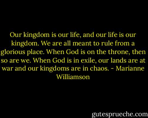Our kingdom is our life, and our life is our kingdom. We are all meant to rule from a glorious place. When God is on the throne, then so are we. When God is in exile, our lands are at war and our kingdoms are in chaos. - Marianne Williamson