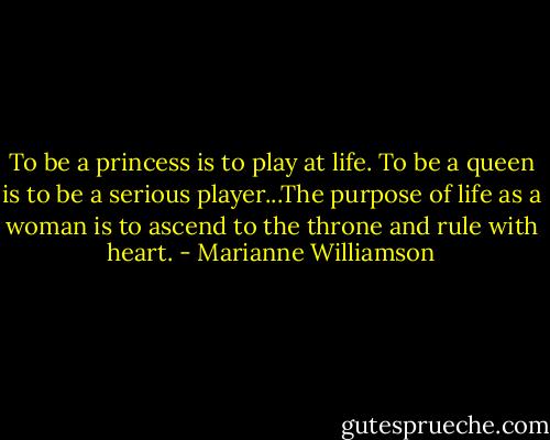 To be a princess is to play at life. To be a queen is to be a serious player...The purpose of life as a woman is to ascend to the throne and rule with heart. - Marianne Williamson