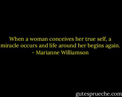 When a woman conceives her true self, a miracle occurs and life around her begins again. - Marianne Williamson