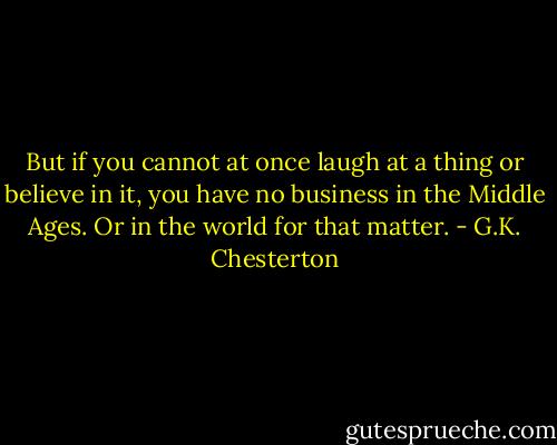 But if you cannot at once laugh at a thing or believe in it, you have no business in the Middle Ages. Or in the world for that matter. - G.K. Chesterton