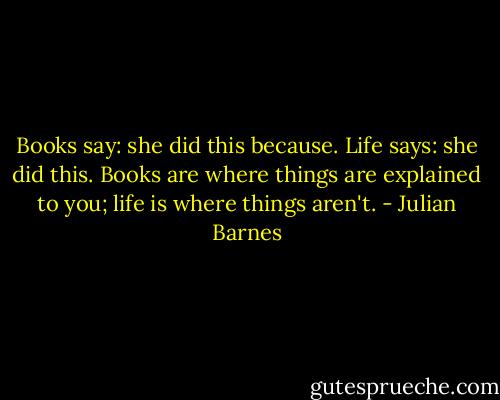 Books say: she did this because. Life says: she did this. Books are where things are explained to you; life is where things aren't. - Julian Barnes