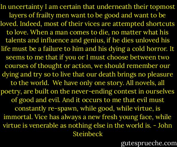 In uncertainty I am certain that underneath their topmost layers of frailty men want to be good and want to be loved. Indeed, most of their vices are attempted shortcuts to love. When a man comes to die, no matter what his talents and influence and genius, if he dies unloved his life must be a failure to him and his dying a cold horror. It seems to me that if you or I must choose between two courses of thought or action, we should remember our dying and try so to live that our death brings no pleasure to the world. <br />We have only one story. All novels, all poetry, are built on the never-ending contest in ourselves of good and evil. And it occurs to me that evil must constantly re-spawn, while good, while virtue, is immortal. Vice has always a new fresh young face, while virtue is venerable as nothing else in the world is. - John Steinbeck