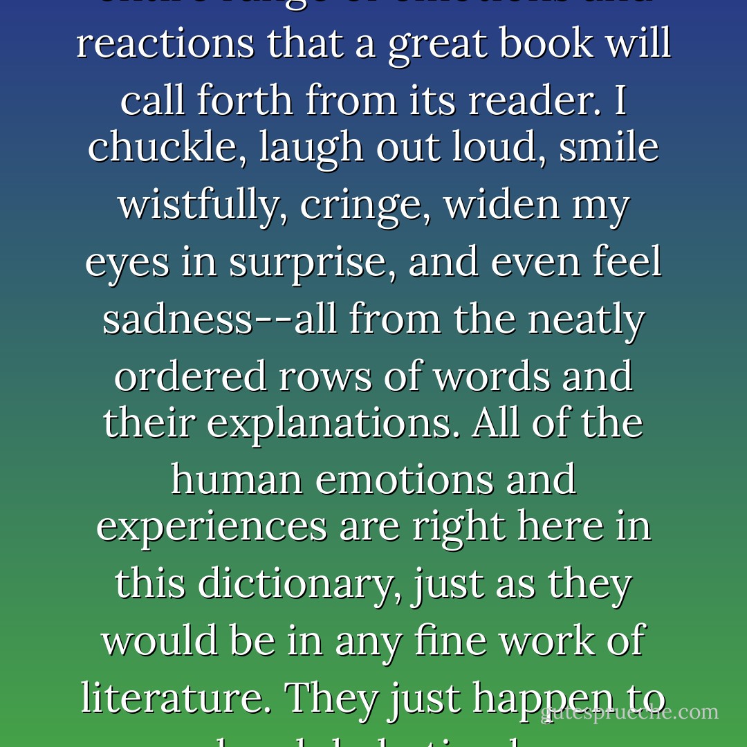 I find myself subject to the entire range of emotions and reactions that a great book will call forth from its reader. I chuckle, laugh out loud, smile wistfully, cringe, widen my eyes in surprise, and even feel sadness--all from the neatly ordered rows of words and their explanations. All of the human emotions and experiences are right here in this dictionary, just as they would be in any fine work of literature. They just happen to be alphabetized. - Ammon Shea
