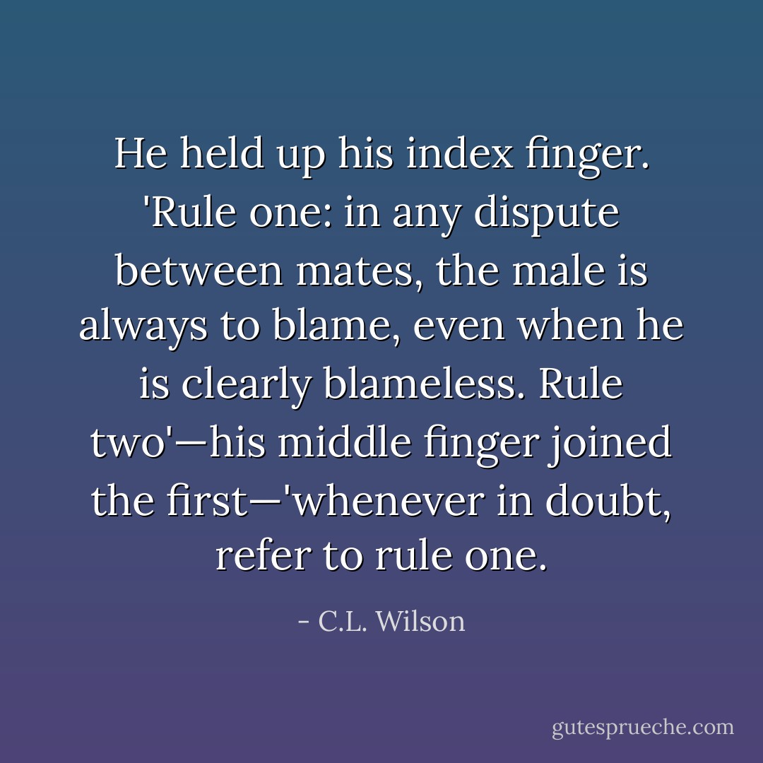 He held up his index finger. 'Rule one: in any dispute between mates, the male is always to blame, even when he is clearly blameless. Rule two'—his middle finger joined the first—'whenever in doubt, refer to rule one. - C.L. Wilson