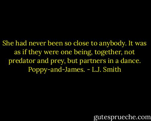 She had never been so close to anybody. It was as if they were one being, together, not predator and prey, but partners in a dance. Poppy-and-James. - L.J. Smith