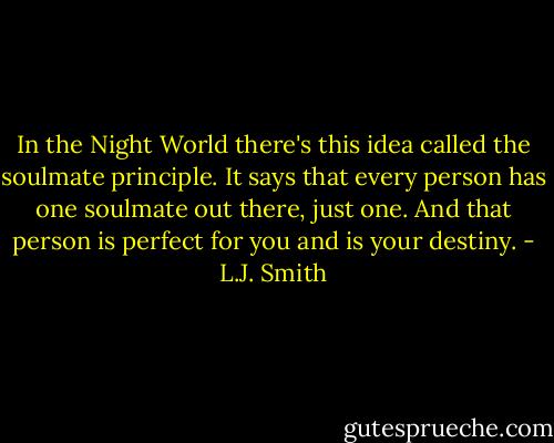 In the Night World there's this idea called the soulmate principle. It says that every person has one soulmate out there, just one. And that person is perfect for you and is your destiny. - L.J. Smith