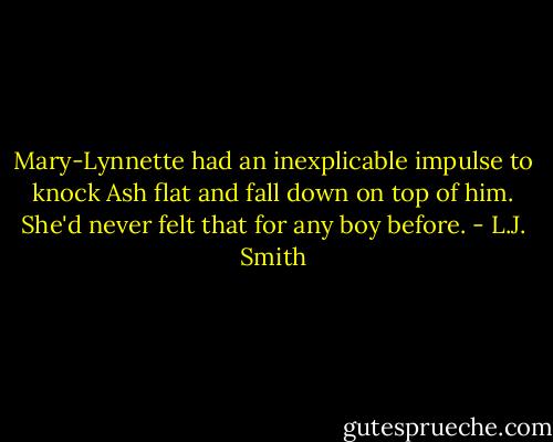 Mary-Lynnette had an inexplicable impulse to knock Ash flat and fall down on top of him. She'd never felt that for any boy before. - L.J. Smith