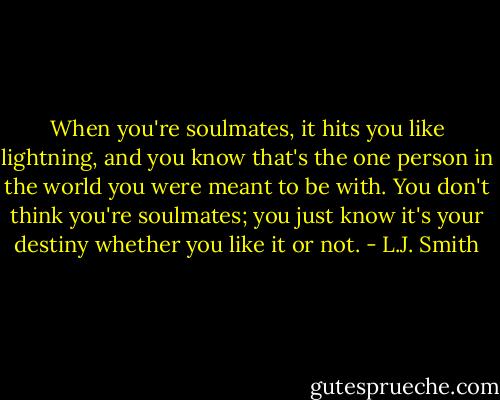 When you're soulmates, it hits you like lightning, and you know that's the one person in the world you were meant to be with. You don't think you're soulmates; you just know it's your destiny whether you like it or not. - L.J. Smith