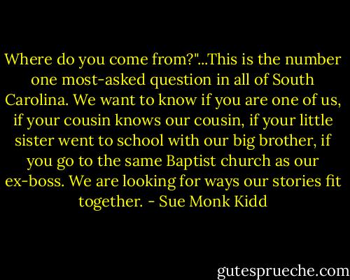Where do you come from?"...This is the number one most-asked question in all of South Carolina. We want to know if you are one of us, if your cousin knows our cousin, if your little sister went to school with our big brother, if you go to the same Baptist church as our ex-boss. We are looking for ways our stories fit together. - Sue Monk Kidd
