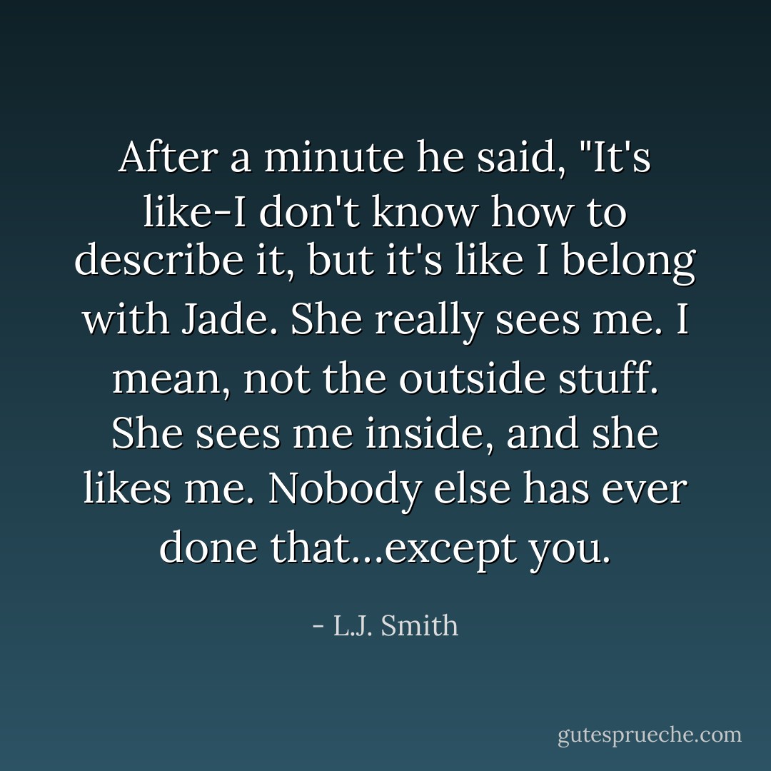 After a minute he said, "It's like-I don't know how to describe it, but it's like I belong with Jade. She really sees me. I mean, not the outside stuff. She sees me inside, and she likes me. Nobody else has ever done that…except you. - L.J. Smith